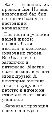 Подпись:   Как и все школы мы провели бал. Но наш новогодний бал был не просто балом, а настоящим карнавалом.
  Все гости и ученики нашей школы должны были явиться  в костюмах сказочных героев. Все было очень загадочно и интересно. Многие даже не могли узнать своих друзей. А некоторые учителя тоже « окунулись» в детство и ничем не отличались от своих учеников.
  Карнавал проходил в виде конкурса, 
