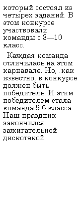 Подпись: который состоял из четырех заданий. В этом конкурсе участвовали команды с 8—10 класс.
  Каждая команда отличилась на этом карнавале. Но, .как известно, в конкурсе должен быть победитель. И этим победителем стала команда 9 б класса. Наш праздник закончился зажигательной дискотекой.
