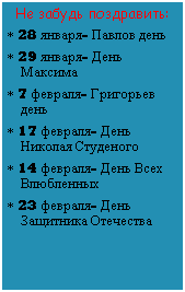 Подпись: Не забудь поздравить:
* 28 января- Павлов день
* 29 января- День Максима
* 7 февраля- Григорьев день
* 17 февраля- День Николая Студеного
* 14 февраля- День Всех Влюбленных
* 23 февраля- День Защитника Отечества
 
